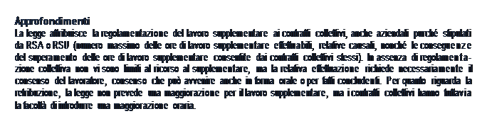 Casella di testo: Approfondimenti La legge attribuisce la regolamentazione del lavoro supplementare ai contratti collettivi, anche aziendali purché stipulati da RSA o RSU (numero massimo delle ore di lavoro supplementare effettuabili, relative causali, nonché le conseguenze del superamento delle ore di lavoro supplementare consentite dai contratti collettivi stessi). In assenza di regolamenta- zione collettiva non vi sono limiti al ricorso al supplementare, ma la relativa effettuazione richiede necessariamente il consenso del lavoratore, consenso che può avvenire anche in forma orale o per fatti concludenti. Per quanto riguarda la retribuzione, la legge non prevede una maggiorazione per il lavoro supplementare, ma i contratti collettivi hanno tuttavia la facoltà di introdurre una maggiorazione oraria.