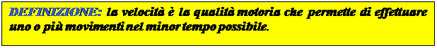 Casella di testo: DEFINIZIONE: la velocità è la qualità motoria che permette di effettuare uno o più movimenti nel minor tempo possibile.
